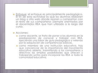  Enfoque: el enfoque es principalmente pedagógico.
El fin de esta actividad es que los alumnos elaboren
un blog o sitio web dónde reúnan y compartan con
el resto de sus compañeros (siempre orientados por
el docente)los REA que han utilizado a lo largo del
curso.
 Acciones:
 como docente, se trata de poner a los alumnos en la
predisposición de conocer y trabajar con REA,
ejerciendo una labor de guía pedagógico y velando
por la adquisición de competencias básicas.
 como miembro de una institución educativa, hay
que concienciar de la importancia del movimiento
educativo abierto, trasmitiendo a los compañeros y
directivos las amplias posibilidades que ofrecen y
trabajando juntos para incorporar los REA a toda la
comunidad educativa.
 