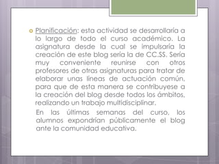 Planificación: esta actividad se desarrollaría a
lo largo de todo el curso académico. La
asignatura desde la cual se impulsaría la
creación de este blog sería la de CC.SS. Sería
muy conveniente reunirse con otros
profesores de otras asignaturas para tratar de
elaborar unas líneas de actuación común,
para que de esta manera se contribuyese a
la creación del blog desde todos los ámbitos,
realizando un trabajo multidisciplinar.
En las últimas semanas del curso, los
alumnos expondrían públicamente el blog
ante la comunidad educativa.
 