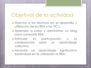 Objetivos de la actividad
 Orientar a los alumnos en el desarrollo y
utilización de los REA y las TIC’s.
 Aprender a crear y administrar un blog
para compartir REA.
 Estimular la participación y la
colaboración para un aprendizaje
colectivo.
 Alcanzar un aprendizaje significativo
basándose en la utilización re REA.
 