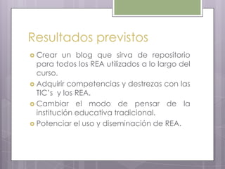 Resultados previstos
 Crear un blog que sirva de repositorio
para todos los REA utilizados a lo largo del
curso.
 Adquirir competencias y destrezas con las
TIC’s y los REA.
 Cambiar el modo de pensar de la
institución educativa tradicional.
 Potenciar el uso y diseminación de REA.
 