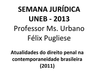 SEMANA JURÍDICA
UNEB - 2013
Professor Ms. Urbano
Félix Pugliese
Atualidades do direito penal na
contemporaneidade brasileira
(2011)
 