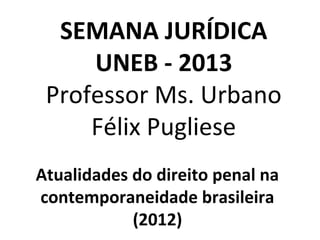 SEMANA JURÍDICA
UNEB - 2013
Professor Ms. Urbano
Félix Pugliese
Atualidades do direito penal na
contemporaneidade brasileira
(2012)
 