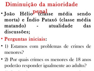 Diminuição da maioridade
penal • João Hélio (classe média sendo
morta) e Índio Pataxó (classe média
matando) - atualidade das
discussões;
• Perguntas iniciais:
• 1) Estamos com problemas de crimes de
menores?
• 2) Por quais crimes os menores de 18 anos
poderão responder igualmente ao adulto?
 