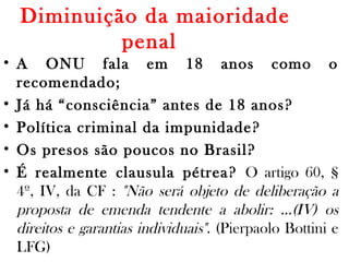 Diminuição da maioridade
penal 
• A ONU fala em 18 anos como o
recomendado;
• Já há “consciência” antes de 18 anos?
• Política criminal da impunidade?
• Os presos são poucos no Brasil?
• É realmente clausula pétrea? O artigo 60, §
4º, IV, da CF : "Não será objeto de deliberação a
proposta de emenda tendente a abolir: …(IV) os
direitos e garantias individuais". (Pierpaolo Bottini e
LFG)
 