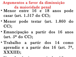 Argumentos a favor da diminuição
da maioridade penal 
• Menor entre 16 e 18 anos pode
casar (art. 1.517 do CC);
• Menor pode testar (art. 1.860 do
CC);
• Emancipação a partir dos 16 anos
(art. 5º do CC);
• Trabalho a partir dos 14 como
aprendiz e a partir dos 16 (art. 7º,
XXXIII);
 