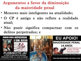 Argumentos a favor da diminuição
da maioridade penal 
• Menores mais inteligentes na atualidade;
• O CP é antigo e não reflete a realidade
atual;
• Não punir significa compactuar com os
delitos perpetrados; e
• Quem pode carregar uma arma deve ser
preso.
 