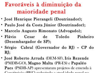Favoráveis à diminuição da
maioridade penal 
• José Henrique Pierangeli (Doutrinador);
• Paulo José da Costa Júnior (Doutrinador);
• Marcelo Augusto Rimonato (Advogado);
• Flávio Cesar de Toledo Pinheiro
(Desembargador de SP);
• Sérgio Cabral (Governador do RJ) – CP do
RJ;
• José Roberto Arruda (DEM-SF), Iris Rezende
(PMDB-GO), Magno Malta (PR-ES) e Papaléo
Paes (PSDB-AP) apresentaram projetos de emenda à
 