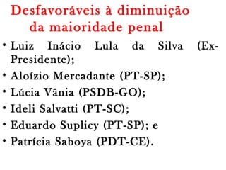 Desfavoráveis à diminuição
da maioridade penal 
• Luiz Inácio Lula da Silva (Ex-
Presidente);
• Aloízio Mercadante (PT-SP);
• Lúcia Vânia (PSDB-GO);
• Ideli Salvatti (PT-SC);
• Eduardo Suplicy (PT-SP); e
• Patrícia Saboya (PDT-CE).
 