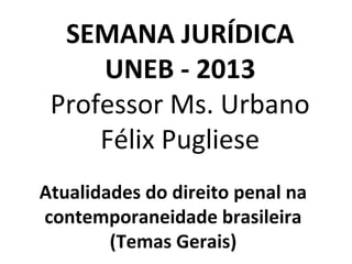 SEMANA JURÍDICA
UNEB - 2013
Professor Ms. Urbano
Félix Pugliese
Atualidades do direito penal na
contemporaneidade brasileira
(Temas Gerais)
 