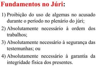 Fundamentos no Júri:
1) Proibição  do  uso  de  algemas  no  acusado 
durante o período no plenário do júri;
2) Absolutamente  necessário  à  ordem  dos 
trabalhos;
3) Absolutamente necessário à segurança das 
testemunhas; ou 
4) Absolutamente  necessário  à  garantia  da 
integridade física dos presentes.
 