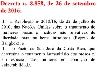 Decreto n. 8.858, de 26 de setembro
de 2016:
II  -  a  Resolução  n.
  2010/16,  de  22  de  julho  de 
2010,  das  Nações  Unidas  sobre  o  tratamento  de 
mulheres  presas  e  medidas  não  privativas  de 
liberdade  para  mulheres  infratoras  (Regras  de 
Bangkok); e
III  -  o  Pacto  de  San  José  da  Costa  Rica,  que 
determina o tratamento humanitário dos presos e, 
em  especial,  das  mulheres  em  condição  de 
vulnerabilidade. 
 