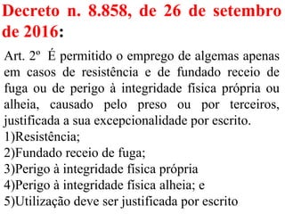 Decreto n. 8.858, de 26 de setembro
de 2016:
Art. 2º É permitido o emprego de algemas apenas
em casos de resistência e de fundado receio de
fuga ou de perigo à integridade física própria ou
alheia, causado pelo preso ou por terceiros,
justificada a sua excepcionalidade por escrito.
1)Resistência;
2)Fundado receio de fuga;
3)Perigo à integridade física própria
4)Perigo à integridade física alheia; e
5)Utilização deve ser justificada por escrito
 
