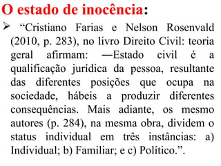 O estado de inocência:
 “Cristiano Farias e Nelson Rosenvald
(2010, p. 283), no livro Direito Civil: teoria
geral afirmam: ―Estado civil é a
qualificação jurídica da pessoa, resultante
das diferentes posições que ocupa na
sociedade, hábeis a produzir diferentes
consequências. Mais adiante, os mesmo
autores (p. 284), na mesma obra, dividem o
status individual em três instâncias: a)
Individual; b) Familiar; e c) Político.”.
 