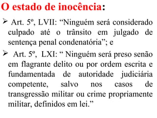 O estado de inocência:
 Art. 5º, LVII: “Ninguém será considerado
culpado até o trânsito em julgado de
sentença penal condenatória”; e
 Art. 5º, LXI: “ Ninguém será preso senão
em flagrante delito ou por ordem escrita e
fundamentada de autoridade judiciária
competente, salvo nos casos de
transgressão militar ou crime propriamente
militar, definidos em lei.”
 