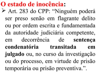 O estado de inocência:
 Art. 283 do CPP: “Ninguém poderá
ser preso senão em flagrante delito
ou por ordem escrita e fundamentada
da autoridade judiciária competente,
em decorrência de sentença
condenatória transitada em
julgado ou, no curso da investigação
ou do processo, em virtude de prisão
temporária ou prisão preventiva.”.
 