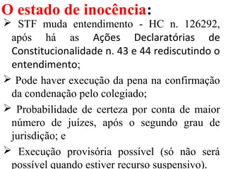 O estado de inocência:
 STF muda entendimento - HC n. 126292,
após há as Ações Declaratórias de
Constitucionalidade n. 43 e 44 rediscutindo o
entendimento;
 Pode haver execução da pena na confirmação
da condenação pelo colegiado;
 Probabilidade de certeza por conta de maior
número de juízes, após o segundo grau de
jurisdição; e
 Execução provisória possível (só não será
possível quando estiver recurso suspensivo).
 