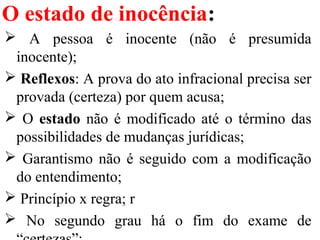 O estado de inocência:
 A pessoa é inocente (não é presumida
inocente);
 Reflexos: A prova do ato infracional precisa ser
provada (certeza) por quem acusa;
 O estado não é modificado até o término das
possibilidades de mudanças jurídicas;
 Garantismo não é seguido com a modificação
do entendimento;
 Princípio x regra; r
 No segundo grau há o fim do exame de
 