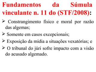 Fundamentos da Súmula
vinculante n. 11 do (STF/2008):
 Constrangimento físico e moral por razão
das algemas;
 Somente em casos excepcionais;
 Exposição da mídia a situações vexatórias; e
 O tribunal do júri sofre impacto com a visão
do acusado algemado.
 