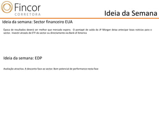 Ideia da Semana
Ideia da semana: Sector financeiro EUA
Época de resultados deverá ser melhor que mercado espera. O pontapé de saída da JP Morgan deixa antecipar boas noticias para o
sector. Investir através de ETF do sector ou directamente via Bank of America




Ideia da semana: EDP

Avaliação atractiva. A desconto face ao sector. Bom potencial de performance nesta fase
 