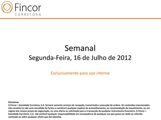 Semanal
                   Segunda-Feira, 16 de Julho de 2012

                                       Exclusivamente para uso interno




Disclaimer
A Fincor—Sociedade Corretora, S.A. fornece somente serviços de recepção, transmissão e execução de ordens. Os conteúdos mencionados
não constitui (e não será concebido de forma a constituir) qualquer espécie de aconselhamento, ou recomendação de investimento, ou um
registo dos nossos preços de negociação, ou uma oferta ou solicitação para a transacção de qualquer instrumento financeiro. A Fincor—
Sociedade Corretora, S.A. não aceitará qualquer responsabilidade em consequência de qualquer uso que possa ser dado ao referido
conteúdo ou sobre qualquer efeito que daí advenha.
 