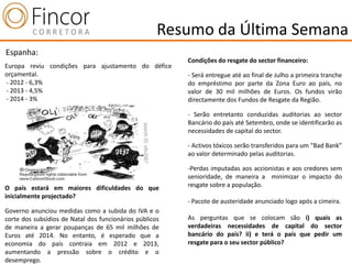 Resumo da Última Semana
Espanha:
                                                         Condições do resgate do sector financeiro:
Europa reviu condições para ajustamento do défice
orçamental.                                              - Será entregue até ao final de Julho a primeira tranche
- 2012 - 6,3%                                            do empréstimo por parte da Zona Euro ao país, no
- 2013 - 4,5%                                            valor de 30 mil milhões de Euros. Os fundos virão
- 2014 - 3%                                              directamente dos Fundos de Resgate da Região.

                                                         - Serão entretanto conduzidas auditorias ao sector
                                                         Bancário do país até Setembro, onde se identificarão as
                                                         necessidades de capital do sector.

                                                         - Activos tóxicos serão transferidos para um “Bad Bank”
                                                         ao valor determinado pelas auditorias.

                                                         -Perdas imputadas aos accionistas e aos credores sem
                                                         senioridade, de maneira a minimizar o impacto do
O país estará em maiores dificuldades do que             resgate sobre a população.
inicialmente projectado?
                                                         - Pacote de austeridade anunciado logo após a cimeira.
Governo anunciou medidas como a subida do IVA e o
corte dos subsídios de Natal dos funcionários públicos   As perguntas que se colocam são i) quais as
de maneira a gerar poupanças de 65 mil milhões de        verdadeiras necessidades de capital do sector
Euros até 2014. No entanto, é esperado que a             bancário do país? ii) e terá o país que pedir um
economia do país contraia em 2012 e 2013,                resgate para o seu sector público?
aumentando a pressão sobre o crédito e o
desemprego.
 