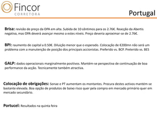 Portugal
Brisa: revisão de preço da OPA em alta. Subida de 10 cêntimos para os 2.76€. Reacção da Abertis
negativa, mas OPA deverá avançar mesmo a estes níveis. Preço deveria aproximar-se de 2.76€.


BPI: raumento de capital a 0.50€. Diluição menor que o esperado. Colocação de €200mn não será um
problema com a manutenção de posição dos principais accionistas. Preferido vs. BCP. Preterido vs. BES



GALP: dados operacionais marginalmente positivos. Mantém-se perspectiva de continuação de boa
performance da acção. Tecnicamente também atractiva.



Colocação de obrigações: Sonae e PT aumentam os montantes. Procura destes activos mantém-se
bastante elevada. Boa opção de produtos de baixo risco quer pela compra em mercado primário quer em
mercado secundário.


Portucel: Resultados na quinta feira
 
