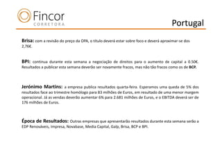 Portugal
Brisa: com a revisão do preço da OPA, o título deverá estar sobre foco e deverá aproximar-se dos
2,76€.


BPI:  continua durante esta semana a negociação de direitos para o aumento de capital a 0.50€.
Resultados a publicar esta semana deverão ser novamente fracos, mas não tão fracos como os de BCP.



Jerónimo Martins:        a empresa publica resultados quarta-feira. Esperamos uma queda de 5% dos
resultados face ao trimestre homólogo para 83 milhões de Euros, em resultado de uma menor margem
operacional. Já as vendas deverão aumentar 6% para 2.681 milhões de Euros, e o EBITDA deverá ser de
176 milhões de Euros.



Época de Resultados: Outras empresas que apresentarão resultados durante esta semana serão a
EDP Renováveis, Impresa, Novabase, Media Capital, Galp, Brisa, BCP e BPI.
 