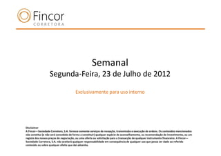 Semanal
                   Segunda-Feira, 23 de Julho de 2012

                                       Exclusivamente para uso interno




Disclaimer
A Fincor—Sociedade Corretora, S.A. fornece somente serviços de recepção, transmissão e execução de ordens. Os conteúdos mencionados
não constitui (e não será concebido de forma a constituir) qualquer espécie de aconselhamento, ou recomendação de investimento, ou um
registo dos nossos preços de negociação, ou uma oferta ou solicitação para a transacção de qualquer instrumento financeiro. A Fincor—
Sociedade Corretora, S.A. não aceitará qualquer responsabilidade em consequência de qualquer uso que possa ser dado ao referido
conteúdo ou sobre qualquer efeito que daí advenha.
 