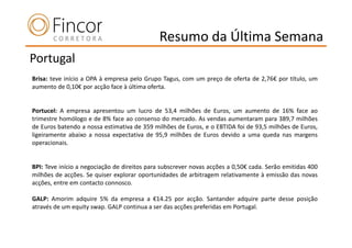Resumo da Última Semana
Portugal
Brisa: teve início a OPA à empresa pelo Grupo Tagus, com um preço de oferta de 2,76€ por título, um
aumento de 0,10€ por acção face à última oferta.


Portucel: A empresa apresentou um lucro de 53,4 milhões de Euros, um aumento de 16% face ao
trimestre homólogo e de 8% face ao consenso do mercado. As vendas aumentaram para 389,7 milhões
de Euros batendo a nossa estimativa de 359 milhões de Euros, e o EBTIDA foi de 93,5 milhões de Euros,
ligeiramente abaixo a nossa expectativa de 95,9 milhões de Euros devido a uma queda nas margens
operacionais.


BPI: Teve início a negociação de direitos para subscrever novas acções a 0,50€ cada. Serão emitidas 400
milhões de acções. Se quiser explorar oportunidades de arbitragem relativamente à emissão das novas
acções, entre em contacto connosco.

GALP: Amorim adquire 5% da empresa a €14.25 por acção. Santander adquire parte desse posição
através de um equity swap. GALP continua a ser das acções preferidas em Portugal.
 