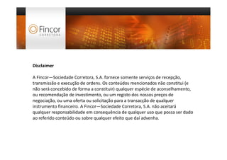 Disclaimer



Disclaimer

A Fincor—Sociedade Corretora, S.A. fornece somente serviços de recepção,
transmissão e execução de ordens. Os conteúdos mencionados não constitui (e
não será concebido de forma a constituir) qualquer espécie de aconselhamento,
ou recomendação de investimento, ou um registo dos nossos preços de
negociação, ou uma oferta ou solicitação para a transacção de qualquer
instrumento financeiro. A Fincor—Sociedade Corretora, S.A. não aceitará
qualquer responsabilidade em consequência de qualquer uso que possa ser dado
ao referido conteúdo ou sobre qualquer efeito que daí advenha.
 