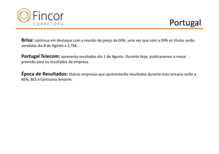 Portugal
Brisa: continua em destaque com a revisão do preço da OPA, uma vez que com a OPA os títulos serão
vendidos dia 8 de Agosto a 2,76€.

Portugal Telecom: apresenta resultados dia 1 de Agosto. Durante hoje, publicaremos a nossa
previsão para os resultados da empresa.

Época de Resultados: Outras empresas que apresentarão resultados durante esta semana serão a
REN, BES e Corticeira Amorim.
 