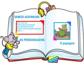 VAMOS ADIVINHAR
 Sou uma ave
 Tenho penas coloridas
 Sou famoso por falar
 E pela minha canção preferida.
 Sou o ...




   AS PERSONAGENS
                                  O papagaio
 
