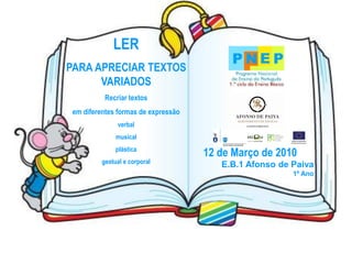 LER
PARA APRECIAR TEXTOS
      VARIADOS
           Recriar textos
 em diferentes formas de expressão
               verbal
               musical
               plástica
                                     12 de Março de 2010
          gestual e corporal            E.B.1 Afonso de Paiva
                                                        1º Ano
 