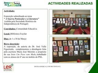 Actividade: Exposição subordinada ao tema  “  A Guerra Peninsular e a Literatura” (cedida pela Sociedade Histórica da Independência de Portugal) Convidados:  Comunidade Educativa  Local:  Biblioteca Escolar Dias:  de 1 a 10 de Março Breve descrição :   A exposição, da autoria do Dr. José Valle Figueiredo,  complementou a abordagem feita pela escritora Maria José Meireles a propósito do seu livro  Um Povo sem Medo , trabalhado com os alunos do 6º ano no âmbito do PNL.   ACTIVIDADES REALIZADAS ESCOLA BÁSICA 2,3 DE RIO TINTO Nº2 