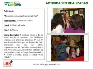 Nome ACTIVIDADES REALIZADAS ESCOLA BÁSICA DE RIO TINTO Nº2 Actividade: “ Encontro com... Maria José Meireles” Participantes:   Alunos do 2º ciclo Local:   Biblioteca Escolar Dia:   3 de Março Breve descrição :   A escritora passou o dia na nossa escola  à conversa , na Biblioteca Escolar, com grupos de alunos do 5º e do 6º ano de escolaridade que, no âmbito do PNL, abordaram duas das suas obras, respectivamente  Os Sete Guerreiros da Lua  e  Um Povo sem Medo , criando um ambiente de proximidade e festa ao longo das suas sessões. A cobrir o evento, esteve o jornal “Viva Cidade”. 
