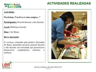 Nome ACTIVIDADES REALIZADAS ESCOLA BÁSICA DE RIO TINTO Nº2 Actividade: Workshop “Um livro é caixa mágica...” Participantes:   Pessoal docente e não docente Local:   Biblioteca Escolar Dias:  3 de Março Breve descrição :   O  worksop , orientado pela pintora Alexandra de Basto, pretendeu envolver pessoal docente e não docente em actividade que preconizava desenvolver competências artísticas e estéticas.  
