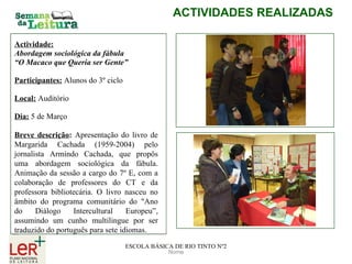 Nome ACTIVIDADES REALIZADAS ESCOLA BÁSICA DE RIO TINTO Nº2 Actividade: Abordagem sociológica da fábula  “ O Macaco que Queria ser Gente” Participantes:   Alunos do 3º ciclo  Local:   Auditório  Dia:   5 de Março Breve descrição :   Apresentação do livro de Margarida Cachada (1959-2004) pelo jornalista Armindo Cachada, que propôs uma abordagem sociológica da fábula. Animação da sessão a cargo do 7º E, com a colaboração de professores do CT e da professora bibliotecária. O livro nasceu no âmbito do programa comunitário do "Ano do Diálogo Intercultural Europeu”, assumindo um cunho multilingue por ser traduzido do português para sete idiomas.   