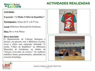 Nome ACTIVIDADES REALIZADAS ESCOLA BÁSICA DE RIO TINTO Nº2 Actividade: Exposição  “A Minha T-Shirt da República" Participantes:   Alunos do 6º e do 9º ano Local:   Biblioteca Municipal de Gondomar Dias:  De1 a 6 de Março Breve descrição :   O Departamento de Ciências Humanas e Sociais, em parceria com a Biblioteca Escolar, levou a efeito uma exposição intitulada "A minha T-Shirt da República" na Biblioteca Municipal de Gondomar, no âmbito da  "Semana Concelhia da Leitura" . Os melhores trabalhos foram, posteriormente, submetidos ao concurso homólogo. 