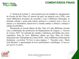 Nome COMENTÁRIOS FINAIS ESCOLA BÁSICA DE RIO TINTO Nº2 A “Semana de Leitura” é  uma iniciativa j á  com tradi ç ão no Agrupamento de Escolas de Rio Tinto nº2 através da qual, em parceria com o PNL, com outras Bibliotecas Escolares do concelho e com a Biblioteca Municipal, se pretende refor ç ar o gosto pela leitura, promover o contacto com o livro, os autores e os ilustradores, desenvolver o sentido est é tico e art í stico e refor ç ar a rela ç ão Escola/Meio.  Dinamizada na Escola Básica de Rio Tinto nº2 pela Biblioteca Escolar com a colabora ç ão dos professores do Departamento de L í nguas,  a “Semana de Leitura 2010”  foi recheada de variadas e deleitosas actividades tais como: exposi ç ões, feira do livro, Biblioteca aberta aos Pais ,  Hora do Conto, lan ç amento das  “ Olimp í adas   da Leitura 2010 ” ,  visita  à  Biblioteca Municipal de Gondomar , woorkshop  “ O livro  é  caixa m á gica... ” , “ Encontro com... Maria Jos é  Meireles”   e   apresenta ç ão do livro multicultural e multilingue  O macaco que queria ser gente . 