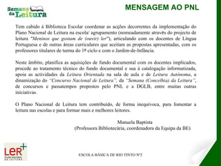 MENSAGEM AO PNL ESCOLA BÁSICA DE RIO TINTO Nº2 Tem cabido à Biblioteca Escolar coordenar  as ac ç ões decorrentes da implementa ç ão do Plano Nacional de Leitura na escola/ agrupamento (nomeadamente atrav é s do projecto de leitura  “ Meninos que gostam de (ouvir) ler ” ), articulando com os docentes de L í ngua Portuguesa e de outras  á reas curriculares que aceitam as propostas apresentadas, com os professores titulares de turma do 1 º  ciclo e com o Jardim-de-Infância.  Neste âmbito, planifica as aquisições de fundo documental com os docentes implicados, procede ao tratamento técnico do fundo documental e sua à catalogação  informatizada,  apoia as actividades da  Leitura Orientada  na sala de aula e de  Leitura Autónoma , a dinamização do  “Concurso Nacional de Leitura”,  da  “Semana (Concelhia) da Leitura” , de concursos e passatempos propostos pelo PNL e a DGLB, entre muitas outras iniciativas. O Plano Nacional de Leitura tem contribuído, de forma inequívoca, para fomentar a leitura nas escolas e para formar mais e melhores leitores. Manuela Baptista (Professora Bibliotecária, coordenadora da Equipa da BE) 