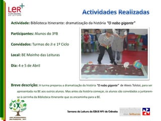 Actividades RealizadasActividade: Biblioteca Itinerante: dramatização da história “O nabo gigante” Participantes: Alunos do 3ºBConvidados: Turmas do JI e 1º CicloLocal: BE Moinho das LeiturasDia: 4 e 5 de AbrilBreve descrição: A turma preparou a dramatização da história “O nabo gigante”  de AlexisTolstoi, para ser apresentada na BE aos outros alunos. Mas antes da história começar, os alunos são convidados a juntarem-se à carrinha da Biblioteca Itinerante que os encaminha para a BE.Semana da Leitura da EB1/JI Nº7 de Odivelas