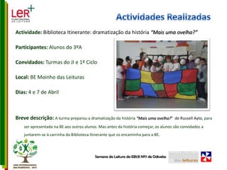 Actividades RealizadasActividade: Biblioteca Itinerante: dramatização da história “Mais uma ovelha?” Participantes: Alunos do 3ºAConvidados: Turmas do JI e 1º CicloLocal: BE Moinho das LeiturasDias: 4 e 7 de AbrilBreve descrição: A turma preparou a dramatização da história “Mais uma ovelha?”  de Russell Ayto, para ser apresentada na BE aos outros alunos. Mas antes da história começar, os alunos são convidados a juntarem-se à carrinha da Biblioteca Itinerante que os encaminha para a BE.Semana da Leitura da EB1/JI Nº7 de Odivelas