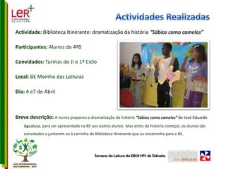 Actividades RealizadasActividade: Biblioteca Itinerante: dramatização da história “Sábios como camelos”Participantes: Alunos do 4ºBConvidados: Turmas do JI e 1º CicloLocal: BE Moinho das LeiturasDia: 4 e7 de AbrilBreve descrição: A turma preparou a dramatização da história “Sábios como camelos” de José Eduardo Agualusa, para ser apresentada na BE aos outros alunos. Mas antes da história começar, os alunos são convidados a juntarem-se à carrinha da Biblioteca Itinerante que os encaminha para a BE.Semana da Leitura da EB1/JI Nº7 de Odivelas