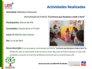 Actividades RealizadasActividade: Biblioteca Itinerante: dramatização da história “A princesa que bocejava a toda a hora”Participantes: Alunos do 4ºAConvidados: Turmas do JI e 1º CicloLocal: BE Moinho das LeiturasDia: 5 e 6 de AbrilBreve descrição: A turma preparou a dramatização da história ”A princesa que bocejava a toda a hora” de Carmen Gil , para ser apresentada na BE aos outros alunos. Mas antes da história começar, os alunos são convidados a juntarem-se à carrinha da Biblioteca Itinerante que os encaminha para a BE.Semana da Leitura da EB1/JI Nº7 de Odivelas