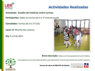 Actividades RealizadasActividade:  Assalto de histórias entre turmasParticipantes: Todas as turmas do JI e 1º ciclo da escolaConvidados: Turmas do JI e 1º CicloLocal: BE Moinho das LeiturasDia: 4 a 8 de AbrilBreve descrição: Todas as turmas prepararam uma história, uma poesia ou um outro tipo de texto, para apresentar à turma que tomam de assalto surpresa.Semana da Leitura da EB1/JI Nº7 de Odivelas