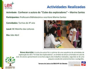 Actividades RealizadasActividade:  Conhecer a autora do “Clube dos exploradores” – Marina SantosParticipantes: Professora Bibliotecária e escritora Marina SantosConvidados: Turmas do 4º anoLocal: BE Moinho das LeiturasDia: 6de AbrilBreve descrição: A visita da autora foi o culminar de uma sequência de actividades de exploração da obra “O Clube dos Exploradores”, no âmbito da leitura orientada em sala de aula. Os alunos apresentaram à escritora alguns dos trabalhos realizados, seguindo-se de uma pequena sessão de esclarecimentos e autógrafos. Semana da Leitura da EB1/JI Nº7 de Odivelas