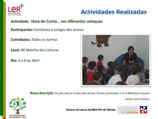 Actividades RealizadasActividade:  Hora do Conto… em diferentes sotaquesParticipantes: Familiares e amigos dos alunos Convidados: Todas as turmasLocal: BE Moinho das LeiturasDia: 4 a 8 de AbrilBreve descrição: Os pais avós e irmãos dos alunos  foram convidados a vir à Biblioteca Escolar  contar uma história.  Semana da Leitura da EB1/JI Nº7 de Odivelas