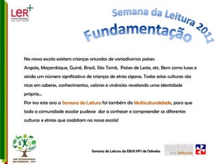 Semana da Leitura 2011FundamentaçãoNa nossa escola existem crianças oriundas de variadíssimos países: Angola, Moçambique, Guiné, Brasil, São Tomé,  Países de Leste, etc. Bem como lusas e ainda um número significativo de crianças de etnia cigana. Todas estas culturas são ricas em saberes, conhecimentos, valores e vivências revelando uma identidade própria…Por isso este ano a Semana da Leitura foi também da Multiculturalidade, para que toda a comunidade escolar pudesse  dar a conhecer e compreender as diferentes culturas e etnias que coabitam na nossa escola!Semana da Leitura da EB1/JI Nº7 de Odivelas