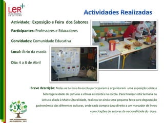Actividades RealizadasActividade:  Exposição e Feira  dos SaboresParticipantes: Professores e EducadoresConvidados: Comunidade EducativaLocal: Átrio da escolaDia: 4 a 8 de AbrilBreve descrição: Todas as turmas da escola participaram e organizaram  uma exposição sobre a heterogeneidade de culturas e etnias existentes na escola. Para finalizar esta Semana da Leitura aliada à Multiculturalidade, realizou-se ainda uma pequena feira para degustação  gastronómica das diferentes culturas, onde cada compra dava direito a um marcador de livros com citações de autores da nacionalidade do  doce. 