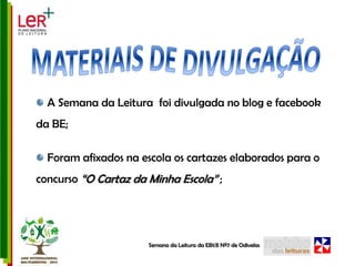 MATERIAIS DE DIVULGAÇÃO A Semana da Leitura  foi divulgada no blog e facebook da BE; Foram afixados na escola os cartazes elaborados para o concurso “O Cartaz da Minha Escola” ;Semana da Leitura da EB1/JI Nº7 de Odivelas